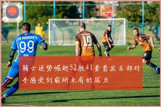 骑士逆势崛起52胜41套首发东部对手感受到前所未有的压力