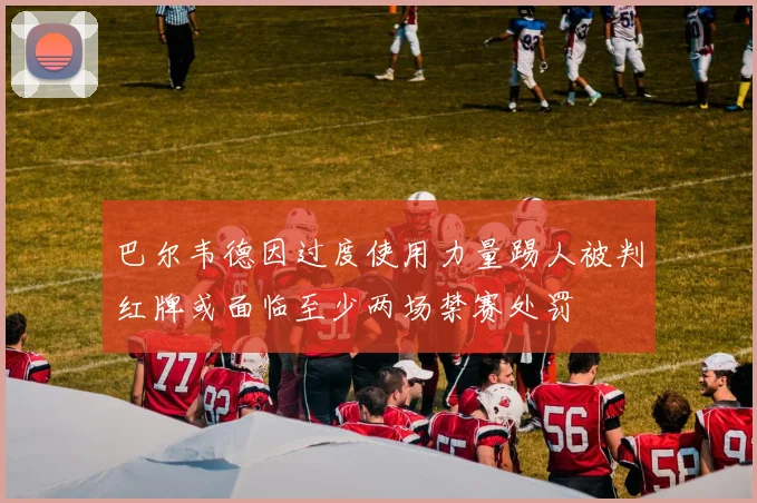 巴尔韦德因过度使用力量踢人被判红牌或面临至少两场禁赛处罚