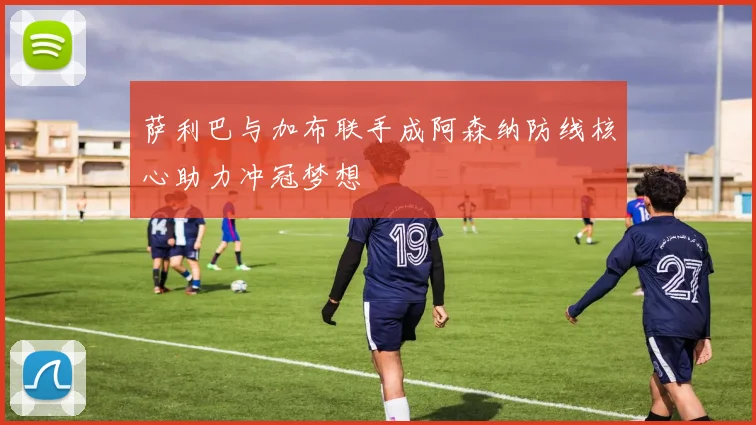 萨利巴与加布联手成阿森纳防线核心助力冲冠梦想