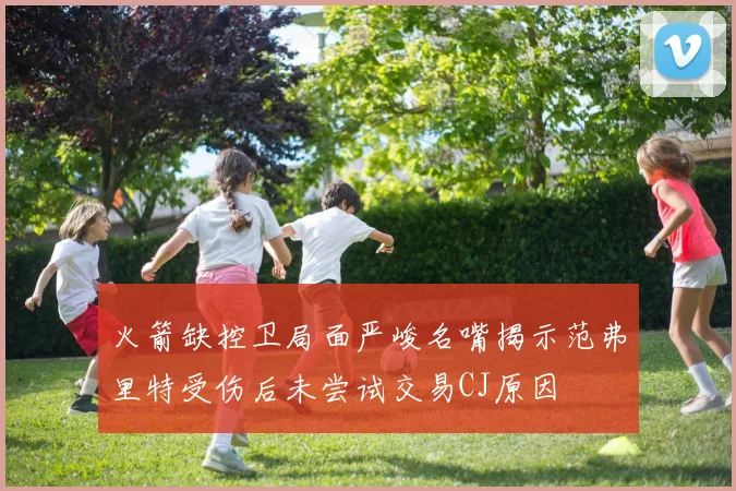 火箭缺控卫局面严峻名嘴揭示范弗里特受伤后未尝试交易CJ原因
