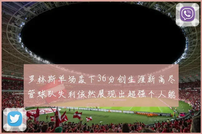 罗林斯单场轰下36分创生涯新高尽管球队失利依然展现出超强个人能力